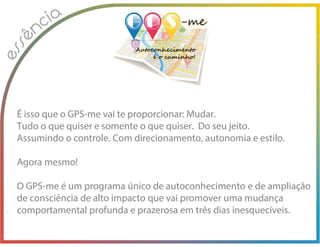 É isso que o GPS-me vai te proporcionar: Mudar.
Tudo o que quiser e somente o que quiser. Do seu jeito.
Assumindo o controle. Com direcionamento, autonomia e estilo.
Agora mesmo!
O GPS-me é um programa único de autoconhecimento e de ampliação
de consciência de alto impacto que vai promover uma mudança
comportamental profunda e prazerosa em três dias inesquecíveis.
 