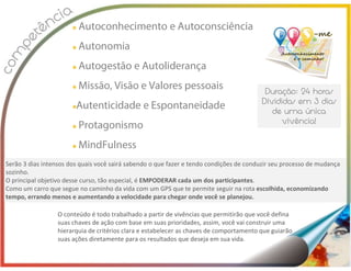 Autoconhecimento e Autoconsciência
Autonomia
Autogestão e Autoliderança
Missão, Visão e Valores pessoais
Autenticidade e Espontaneidade
Protagonismo
MindFulness
Serão 3 dias intensos dos quais você sairá sabendo o que fazer e tendo condições de conduzir seu processo de mudança
sozinho.
O principal objetivo desse curso, tão especial, é EMPODERAR cada um dos participantes.
Como um carro que segue no caminho da vida com um GPS que te permite seguir na rota escolhida, economizando
tempo, errando menos e aumentando a velocidade para chegar onde você se planejou.
O conteúdo é todo trabalhado a partir de vivências que permitirão que você defina
suas chaves de ação com base em suas prioridades, assim, você vai construir uma
hierarquia de critérios clara e estabelecer as chaves de comportamento que guiarão
suas ações diretamente para os resultados que deseja em sua vida.
 