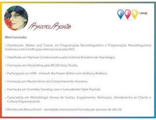 Mini Currículo:
• Practitioner, Master and Trainer em Programação Neurolinguística e Programação Neurolinguística
Sistêmica com Certificação Internacional pela NLP;
• Habilitada em Hipnose Condicionativa pelo Instituto Brasileiro de Hipnologia;
• Formação em Storytelling pela MCSill Story Studio;
• Participação no UPW - Unleash the Power Within com Anthony Robbins.
• Formação em Neurociência do Comportamento Humano;
• Formação em Comédia StandUp com o Comediante Fábio Porchat;
• Especialista em Metodologia Disney de Gestão, Engajamento, Motivação, Atendimento ao Cliente e
Cultura Organizacional;
• Membro da Mensa Brasil – sociedade internacional formada por pessoas de alto QI;
 
