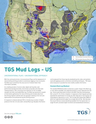 See the energy at TGS.com
© 2015 TGS-NOPEC Geophysical Company ASA. All rights reserved.
UNCONVENTIONAL PLAYS - UNCONVENTIONAL APPROACH
With the continued activity in Unconventional Plays and the deployment of
lateral drilling techniques where conventional logging is less successful,
the Mud Log is sometimes the only source of relevant down-hole
information available.
As a leading provider of seismic data, digital well log data, well
performance (production) data, directional survey data and other well
related products, TGS is focusing more attention on the incredibly
valuable and often overlooked Mud Log. The Mud Log represents a wealth
of information gathered at the time of drilling and includes data from
the drilling engineer and the well site geologist relating to the rock and
hydrocarbons encountered during the drilling process.
In response to industry demand TGS is introducing a number of digital
products from the rich and under-utilized Mud Log. Valuable information
can be gleaned from these logs by standardizing the codes and symbols
used and applying routine corrections and editing techniques. TGS takes
extra measures to provide this more readily useable information.
Standard Mud Log (Mudlas)
The standard MUDLAS product comprises a raster image of the Mud Log,
in color where available, plus digitized and QC’d curves captured from the
log. Historically these were limited to the ROP, Total Gas and Individual
Gas curves (C1, C2, C3 etc.), however, in response to client requests we have
expanded the specification to include any other data item on the log that can
reasonably be captured as a curve. This includes GR, Shows Data, WOB etc.
which are captured and all output into a single LAS v2.0 file. Not only does
this ensure that you receive everything available from the log but also in a
single file with consistent depth increment and standardized mnemonics.
TGS Mud Logs - US
ANADARKO
APPALACHIAN
ARDMORE
ARKOMA
BLACK
WARRIOR
CHEROKEE
PLATFORM
TX-LA-MS
SALT
FOREST
CITY
FORT
WORTH
ILLINOIS
MARFA
PERMIAN
SAN
JUAN
VALLEY
AND
RIDGE
WILLISTON
GREATER
GREEN RIVER
MONTANA
THRUST
BELT
PALO DURO
PARADOX
UINTA-PICEANCE
MARIETTA
DENVER
POWDER
RIVER
NORTH
PARK
WESTERN
GULF
SAN
JOAQUIN
BASIN
VENTURA BASIN
SANTA
MARIA
BASIN
LOS
ANGELES
BASIN
RATON
BASIN
BIGHORN
MICHIGAN
Content may not reflect National Geographic's current map policy. Sources: National Geographic, Esri, DeLorme, HERE, UNEP-WCMC, USGS, NASA, ESA, METI, NRCAN, GEBCO, NOAA, incr
75°80°W85°W90°W95°W100°W105°W110°W115°W0°W
TGS Available Immediate M
TGS Available Standard MuContent may not reflect National Geographic's current map policy. Sources: National
Geographic, Esri, DeLorme, HERE, UNEP-WCMC, USGS, NASA, ESA, METI, NRCAN,
GEBCO, NOAA, increment P Corp.
TGS Available Immediate Mud LAS
TGS Available Standard Mud LASContent may not reflect National Geographic's current map policy. Sources: National
Geographic, Esri, DeLorme, HERE, UNEP-WCMC, USGS, NASA, ESA, METI, NRCAN,
GEBCO, NOAA, increment P Corp.
 
