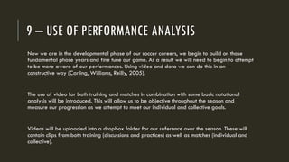 9 – USE OF PERFORMANCE ANALYSIS
Now we are in the developmental phase of our soccer careers, we begin to build on those
fundamental phase years and fine tune our game. As a result we will need to begin to attempt
to be more aware of our performances. Using video and data we can do this in an
constructive way (Carling, Williams, Reilly, 2005).
The use of video for both training and matches in combination with some basic notational
analysis will be introduced. This will allow us to be objective throughout the season and
measure our progression as we attempt to meet our individual and collective goals.
Videos will be uploaded into a dropbox folder for our reference over the season. These will
contain clips from both training (discussions and practices) as well as matches (individual and
collective).
 