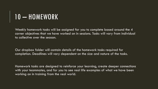 10 – HOMEWORK
Weekly homework tasks will be assigned for you to complete based around the 4
corner objectives that we have worked on in sessions. Tasks will vary from individual
to collective over the season.
Our dropbox folder will contain details of the homework tasks required for
completion. Deadlines will vary dependent on the size and nature of the tasks.
Homework tasks are designed to reinforce your learning, create deeper connections
with your teammates, and for you to see real life examples of what we have been
working on in training from the real world.
 