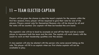 11 – TEAM ELECTED CAPTAIN
Players will be given the chance to elect the team’s captain for the season within the
first few sessions. Every player will be required to give their vote for one of the
players. Players cannot vote for themselves! Reasons why will be shared by all and
the votes will be counted. Our captain will then be handed the arm band.
The captain’s role will be to lead by example on and off the field and be a model
player to represent both the team and the club. The captain will work closely with the
coach to work on their leadership qualities over the season.
A vice captain will also be elected with the person who came second taking up the
role. This player will fill in as captain when our first choice captain will not be
available to play.
 
