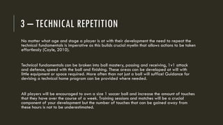 3 – TECHNICAL REPETITION
No matter what age and stage a player is at with their development the need to repeat the
technical fundamentals is imperative as this builds crucial myelin that allows actions to be taken
effortlessly (Coyle, 2010).
Technical fundamentals can be broken into ball mastery, passing and receiving, 1v1 attack
and defence, speed with the ball and finishing. These areas can be developed at will with
little equipment or space required. More often than not just a ball will suffice! Guidance for
devising a technical home program can be provided where needed.
All players will be encouraged to own a size 1 soccer ball and increase the amount of touches
that they have over the course of a week. Training sessions and matches will be a crucial
component of your development but the number of touches that can be gained away from
these hours is not to be underestimated.
 