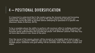 4 – POSITIONAL DIVERSIFICATION
It is important to understand that in the modern game, the dynamic nature and increasing
demand for attacking output from all areas of the pitch requires that all players are
comfortable across the pitch at all times before attempting to specialize in a specific role
(Memmert, Baker, & Bertsch, 2010).
To be a complete player the ability to perform with maximum effort in multiple positions will
provide not only a great learning experience but a great asset for the team. Doing so also
increases game understanding and provides the player with different ‘pictures’ that they may
not have seen before in new areas of the pitch.
Over the course of the season, players will be moved on a fortnightly block basis to get a
sense of what is required in different roles and to ultimately make them a more versatile and
durable player. Guidance and goal setting will be carefully used to help players adapt and
adjust.
 