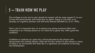 5 – TRAIN HOW WE PLAY
The privilege to train and to play should be treated with the same respect if we are
to have the performances and results that we desire. Doing so will allow us to
develop our cognitive, physical, and skill levels (Broad, Elizabeth M., et al. 1996).
That is why it is important that we as players are giving maximum effort and
competing in our training sessions as we would do on game day within game like
conditions.
Conditions to replicate our game day will be discussed by the players and
incorporated into training sessions within the first few sessions to give players a sense
of being in an environment that feels like it is significant yet conducive to learning
and development.
 