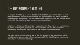 1 – ENVIRONMENT SETTING
As players it will be up to you to decide what conditions you want to abide to and
the punishments if any, for breaking these. It is important that you feel a degree of
ownership and responsibility for your development and as such this will require being
involved in the creation of your own environment conditions.
All players will be asked to contribute suggestions that they wish to see implemented
to create an enjoyable, inclusive and fun environment but one that will also be
challenging, learning and encourages all the players to push themselves.
The rules will be agreed upon in one of the first sessions of the season and will be
voted in by the players who will then be responsible for upholding and maintaining
their chosen environmental settings.
 