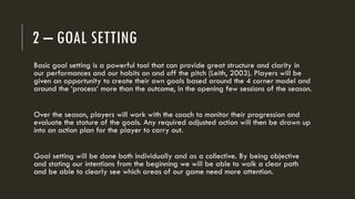 2 – GOAL SETTING
Basic goal setting is a powerful tool that can provide great structure and clarity in
our performances and our habits on and off the pitch (Leith, 2003). Players will be
given an opportunity to create their own goals based around the 4 corner model and
around the ‘process‘ more than the outcome, in the opening few sessions of the season.
Over the season, players will work with the coach to monitor their progression and
evaluate the stature of the goals. Any required adjusted action will then be drawn up
into an action plan for the player to carry out.
Goal setting will be done both individually and as a collective. By being objective
and stating our intentions from the beginning we will be able to walk a clear path
and be able to clearly see which areas of our game need more attention.
 