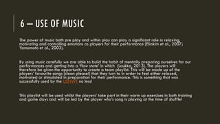 6 – USE OF MUSIC
The power of music both pre play and within play can play a significant role in relaxing,
motivating and controlling emotions as players for their performance (Eliakim et al., 2007;
Yamamoto et al., 2003).
By using music carefully we are able to build the habit of mentally preparing ourselves for our
performances and getting into a ‘flow state’ in which (Laukka, 2013). The players will
therefore be given the opportunity to create a team playlist. This will be made up of the
players’ favourite songs (clean please!) that they turn to in order to feel either relaxed,
motivated or stimulated in preparation for their performance. This is something that was
successfully used by the USNWT no less!
This playlist will be used whilst the players’ take part in their warm up exercises in both training
and game days and will be led by the player who’s song is playing at the time of shuffle!
 