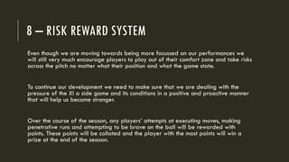 8 – RISK REWARD SYSTEM
Even though we are moving towards being more focussed on our performances we
will still very much encourage players to play out of their comfort zone and take risks
across the pitch no matter what their position and what the game state.
To continue our development we need to make sure that we are dealing with the
pressure of the XI a side game and its conditions in a positive and proactive manner
that will help us become stronger.
Over the course of the season, any players’ attempts at executing moves, making
penetrative runs and attempting to be brave on the ball will be rewarded with
points. These points will be collated and the player with the most points will win a
prize at the end of the season.
 