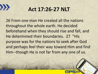 Act 17:26-27 NLT
26 From one man He created all the nations
throughout the whole earth. He decided
beforehand when they should rise and fall, and
He determined their boundaries. 27 "His
purpose was for the nations to seek after God
and perhaps feel their way toward Him and find
Him--though He is not far from any one of us.
 