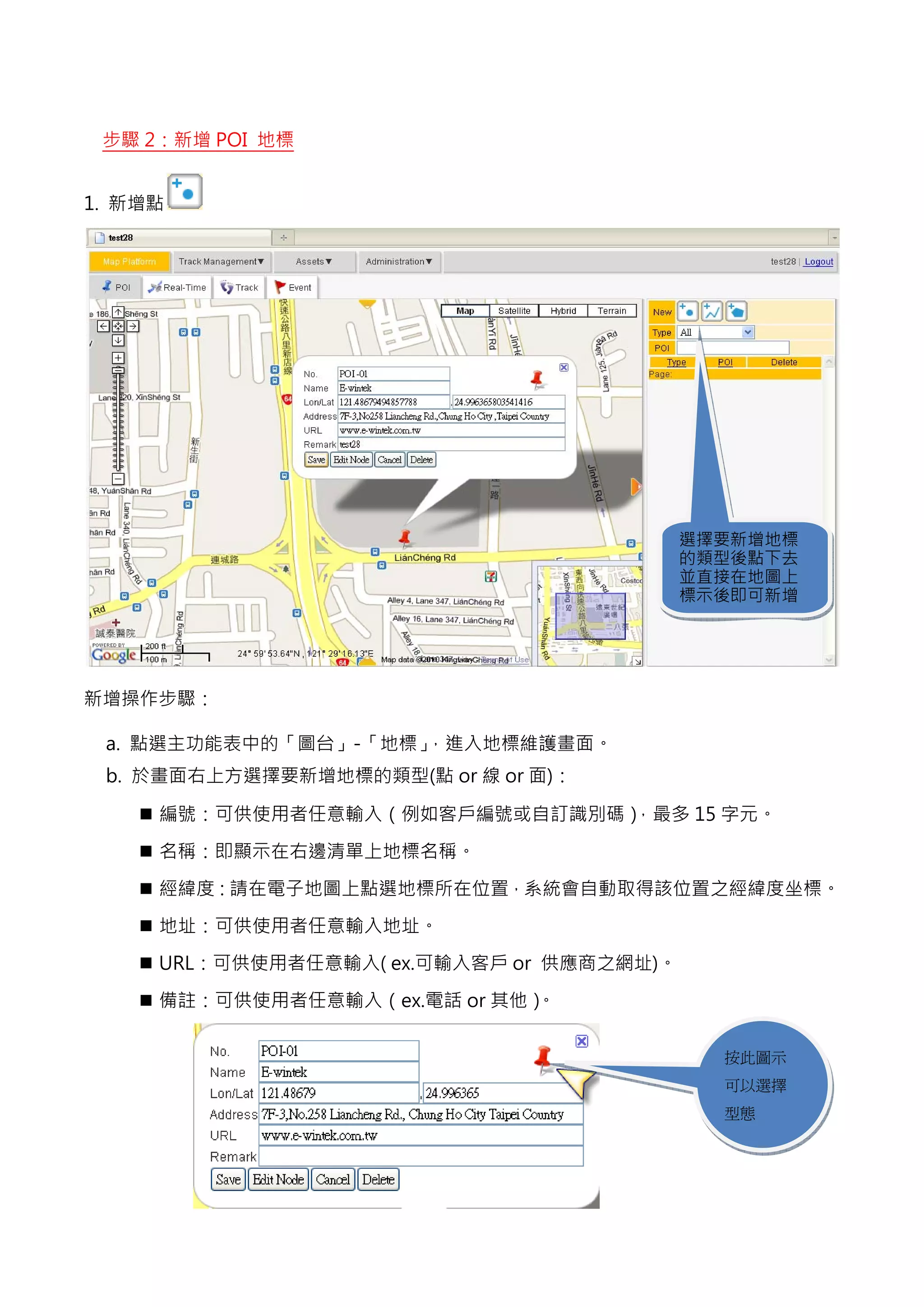 步驟 2：新增 POI 地標


1. 新增點




                                           選擇要新增地標
                                           的類型後點下去
                                           並直接在地圖上
                                           標示後即可新增




新增操作步驟：

 a. 點選主功能表中的「圖台」-「地標」，進入地標維護畫面。
 b. 於畫面右上方選擇要新增地標的類型(點 or 線 or 面)：

     編號：可供使用者任意輸入（例如客戶編號或自訂識別碼），最多 15 字元。

     名稱：即顯示在右邊清單上地標名稱。

     經緯度：請在電子地圖上點選地標所在位置，系統會自動取得該位置之經緯度坐標。

     地址：可供使用者任意輸入地址。

     URL：可供使用者任意輸入( ex.可輸入客戶 or 供應商之網址)。

     備註：可供使用者任意輸入（ex.電話 or 其他）。

                                             按此圖示
                                             可以選擇
                                             型態 
 