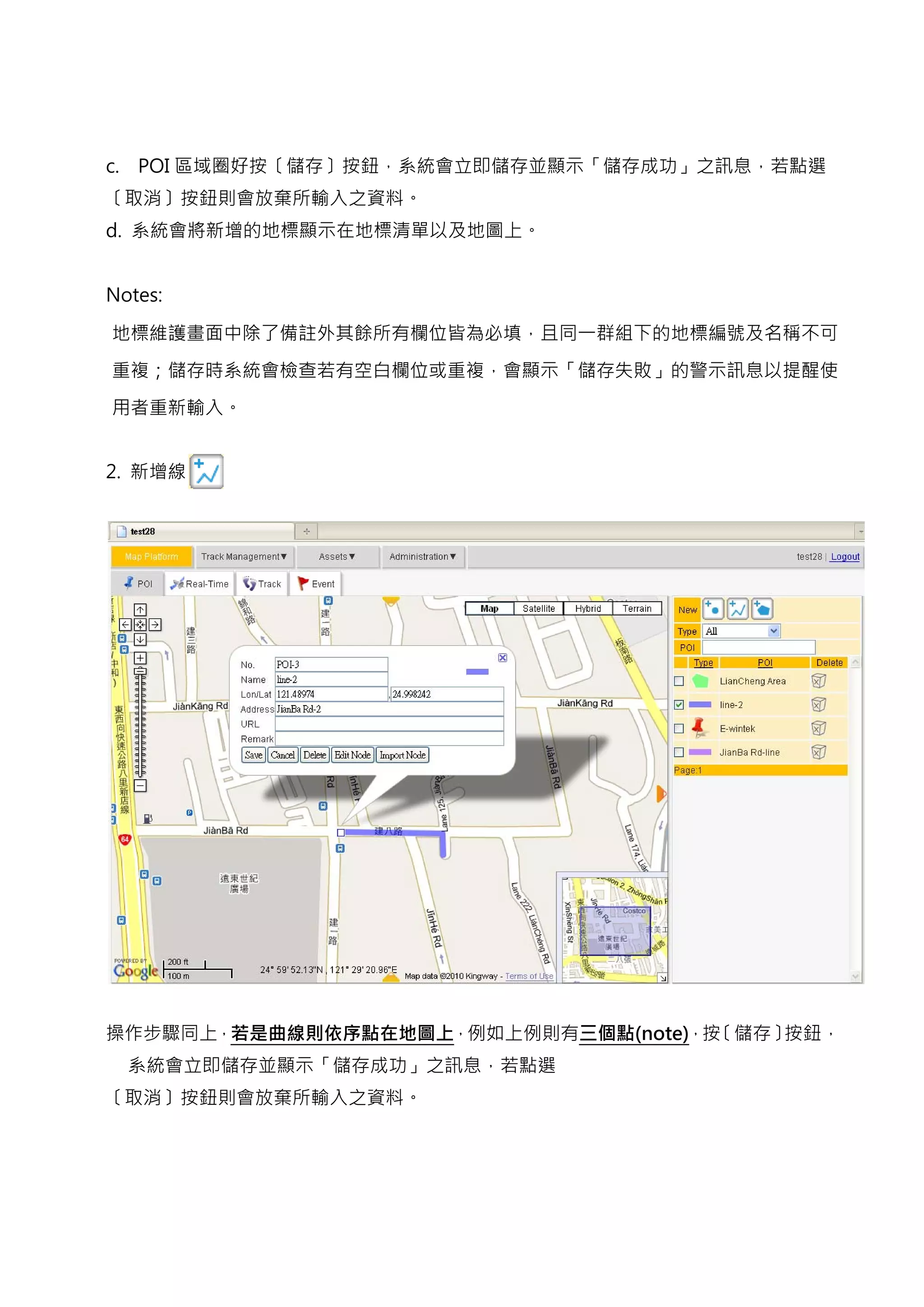 c.   POI 區域圈好按〔儲存〕按鈕，系統會立即儲存並顯示「儲存成功」之訊息，若點選
〔取消〕按鈕則會放棄所輸入之資料。
d. 系統會將新增的地標顯示在地標清單以及地圖上。


Notes:

地標維護畫面中除了備註外其餘所有欄位皆為必填，且同一群組下的地標編號及名稱不可

重複；儲存時系統會檢查若有空白欄位或重複，會顯示「儲存失敗」的警示訊息以提醒使

用者重新輸入。


2. 新增線




操作步驟同上，若是曲線則依序點在地圖上，例如上例則有三個點(note)，按〔儲存〕按鈕，
     系統會立即儲存並顯示「儲存成功」之訊息，若點選
〔取消〕按鈕則會放棄所輸入之資料。
 