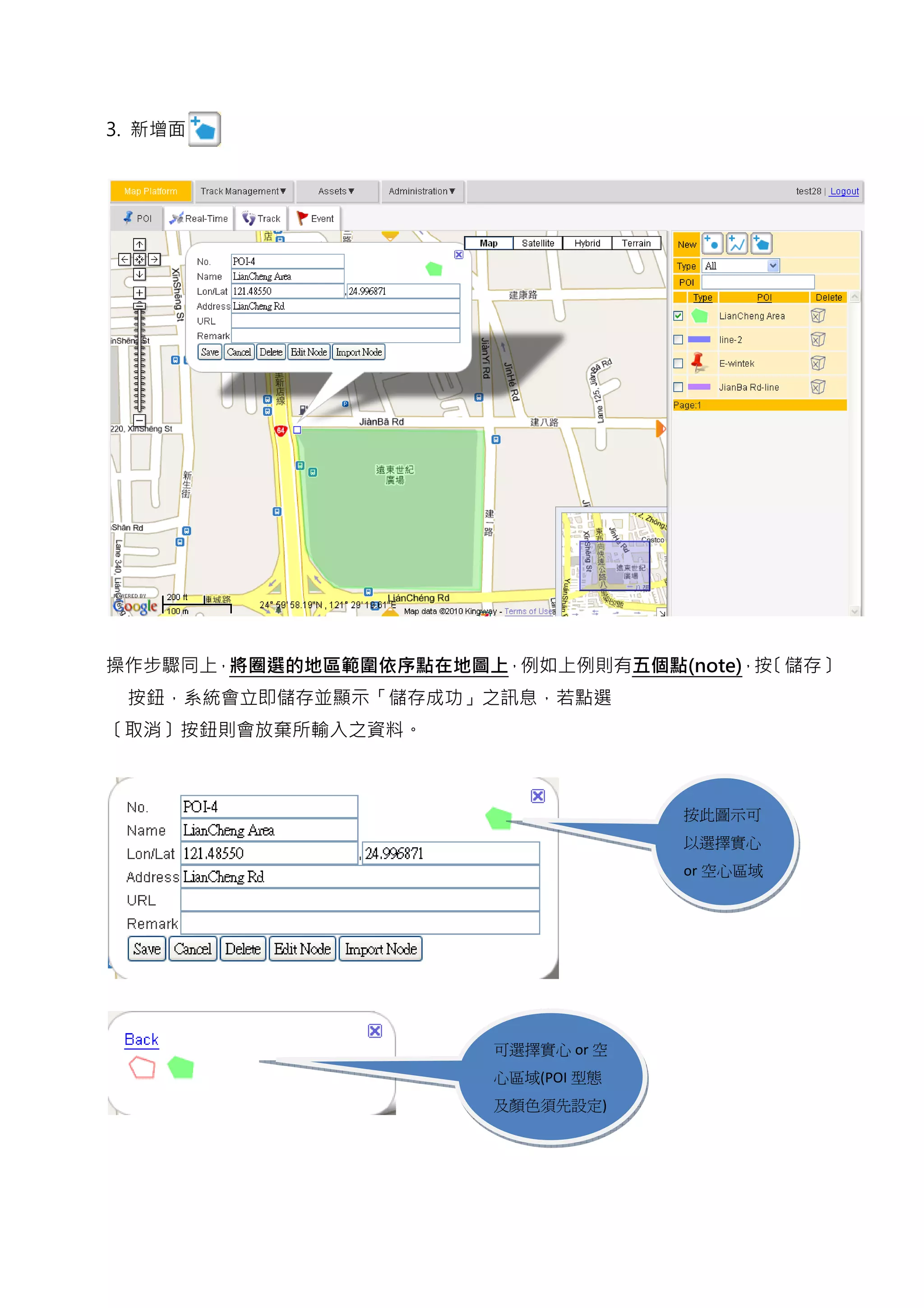 3. 新增面




操作步驟同上，將圈選的地區範圍依序點在地圖上，例如上例則有五個點(note)，按〔儲存〕
 按鈕，系統會立即儲存並顯示「儲存成功」之訊息，若點選
〔取消〕按鈕則會放棄所輸入之資料。



                                    按此圖示可
                                    以選擇實心
                                    or 空心區域




                       可選擇實心 or 空
                       心區域(POI 型態
                       及顏色須先設定)
 