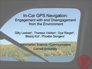 In-Car GPS Navigation:  Engagement with and Disengagement  from the Environment Gilly Leshed 1 , Theresa Velden 1 , Oya Rieger 2 ,  Blazej Kot 1 , Phoebe Sengers 1 1 Information Science,  2 Communication Cornell University 