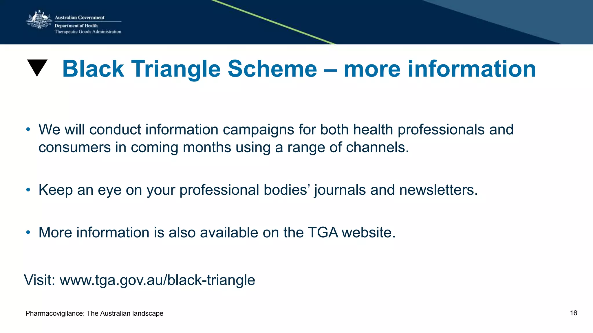 ▼ Black Triangle Scheme – more information
• We will conduct information campaigns for both health professionals and
consumers in coming months using a range of channels.
• Keep an eye on your professional bodies’ journals and newsletters.
• More information is also available on the TGA website.
Visit: www.tga.gov.au/black-triangle
Pharmacovigilance: The Australian landscape 16
 