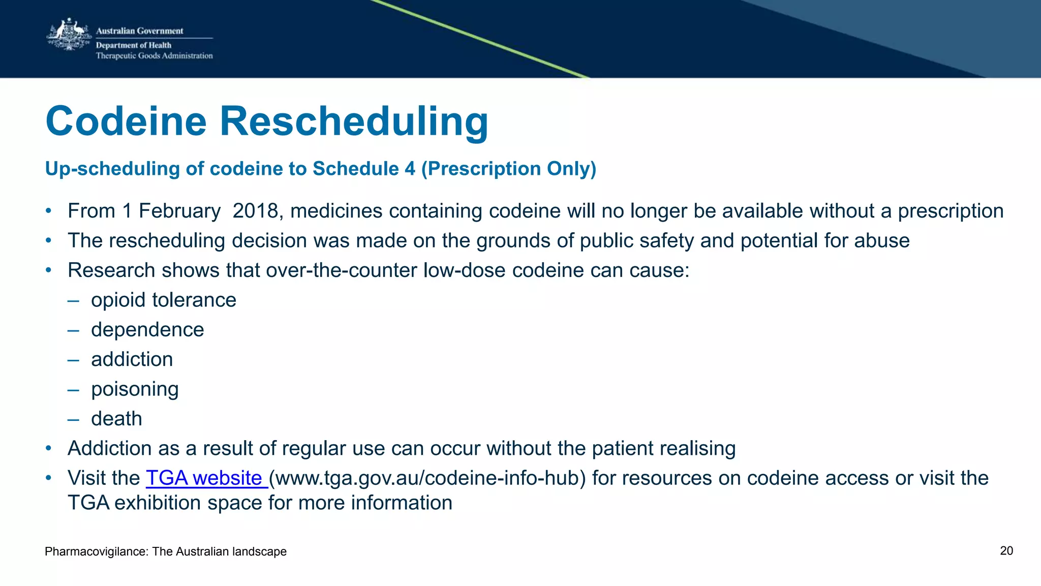 Codeine Rescheduling
Up-scheduling of codeine to Schedule 4 (Prescription Only)
• From 1 February 2018, medicines containing codeine will no longer be available without a prescription
• The rescheduling decision was made on the grounds of public safety and potential for abuse
• Research shows that over-the-counter low-dose codeine can cause:
– opioid tolerance
– dependence
– addiction
– poisoning
– death
• Addiction as a result of regular use can occur without the patient realising
• Visit the TGA website (www.tga.gov.au/codeine-info-hub) for resources on codeine access or visit the
TGA exhibition space for more information
Pharmacovigilance: The Australian landscape 20
 
