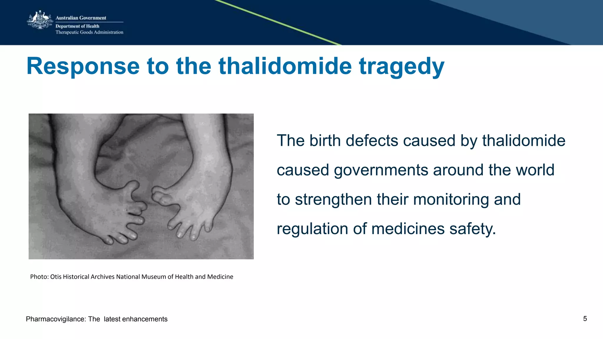 Response to the thalidomide tragedy
Photo: Otis Historical Archives National Museum of Health and Medicine
The birth defects caused by thalidomide
caused governments around the world
to strengthen their monitoring and
regulation of medicines safety.
Pharmacovigilance: The latest enhancements 5
 