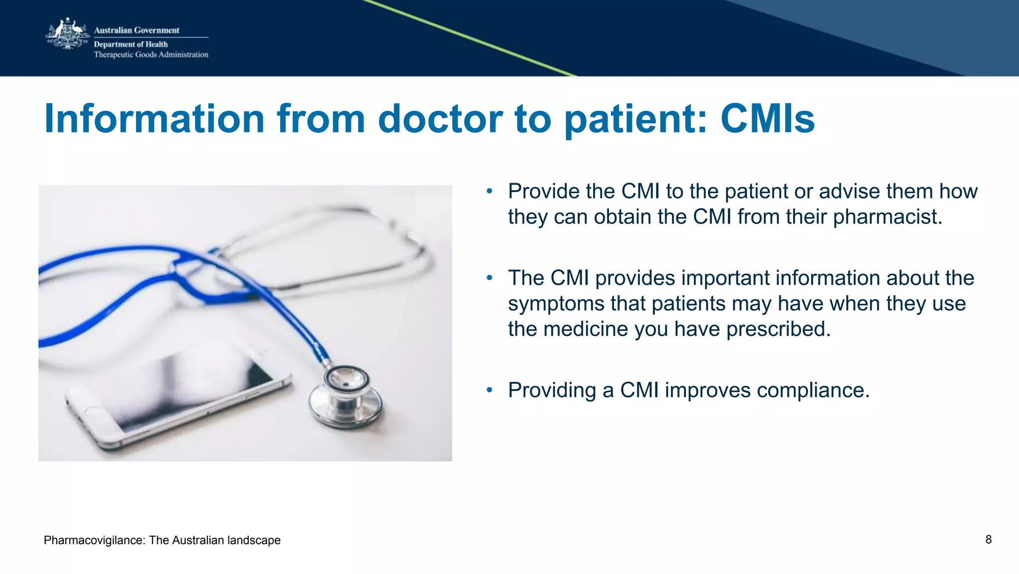 Information from doctor to patient: CMIs
• Provide the CMI to the patient or advise them how
they can obtain the CMI from their pharmacist.
• The CMI provides important information about the
symptoms that patients may have when they use
the medicine you have prescribed.
• Providing a CMI improves compliance.
Pharmacovigilance: The Australian landscape 8
 