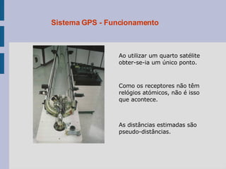 Sistema GPS - Funcionamento Ao utilizar um quarto satélite obter-se-ia um único ponto.  Como os receptores não têm relógios atómicos, não é isso que acontece. As distâncias estimadas são pseudo-distâncias. 