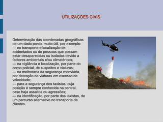 UTILIZAÇÕES CIVIS Determinação das coordenadas geográficas de um dado ponto, muito útil, por exemplo: —  no  transporte e localização de acidentados  ou de pessoas que possam estar desaparecidas ou isoladas devido a factores ambientais e/ou climatéricos; —  na vigilância e localização, por parte do  corpo policial,  de suspeitos e viaturas; —  na  melhoraria da segurança rodoviária , por detecção de viaturas em excesso de velocidade; —  para a  segurança dos taxistas,  cuja posição  é sempre  conhecida na central, caso haja assaltos ou agressões; —  na identificaç ão, por parte dos  taxistas, de um  percurso alternativo  no transporte de clientes. 
