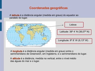 Coordenadas geográficas Lisboa Latitude: 38º 4’ N (38,07º N) Longitude: 9º 8’ W (9,13º W) A  latitude   é a distância angular (medida em graus) do equador ao paralelo do lugar. A  longitude  é a distância angular (medida em graus) entre o semimeridiano de Greenwich, em Inglaterra, e o semimeridiano do lugar. A  altitude  é a distância, medida na vertical, entre o nível médio das águas do mar e o lugar. 