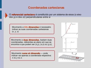 Coordenadas cartesianas O  referencial cartesiano  é constituído por um sistema de eixos (o eixo dos  yy  e dos  zz ) perpendiculares entre si Movimento a  três   dimensões  é necessário indicar as suas coordenadas cartesianas  (x,  y ,  z ) Movimento a  duas dimensões , bastam duas coordenadas, referentes ao plano em que se encontra e que podem ser (x; y ), (x; z ) ou ( y ; z ). Movimento  numa só dimensão  — pode  indicar--se apenas a coordenada respectiva: x ou  y  ou  z. 