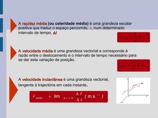 A  rapidez média  (ou celeridade média)  é uma grandeza escalar positiva que traduz o espaço percorrido,  s , num determinado intervalo de tempo,   t. A  velocidade instantânea  é uma grandeza vectorial,  tangente à trajectória em cada instante . A  velocidade média   é uma grandeza vectorial e corresponde à razão entre o deslocamento e o intervalo de tempo necessário para se dar esta variação de posição. ) ( lim 1 0    m s t r v t média      