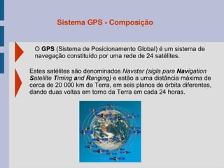 O  GPS  (Sistema de Posicionamento Global) é um sistema de navegação constituído por uma rede de 24 satélites. Estes satélites são denominados  Navsta r  (sigla para  Nav igation  S atellite  T iming  a nd  R anging)   e estão a uma distância máxima de cerca de 20 000 km da Terra, em seis  planos de órbita diferentes, dando duas voltas em torno da Terra em cada 24 horas. Sistema GPS - Composição 