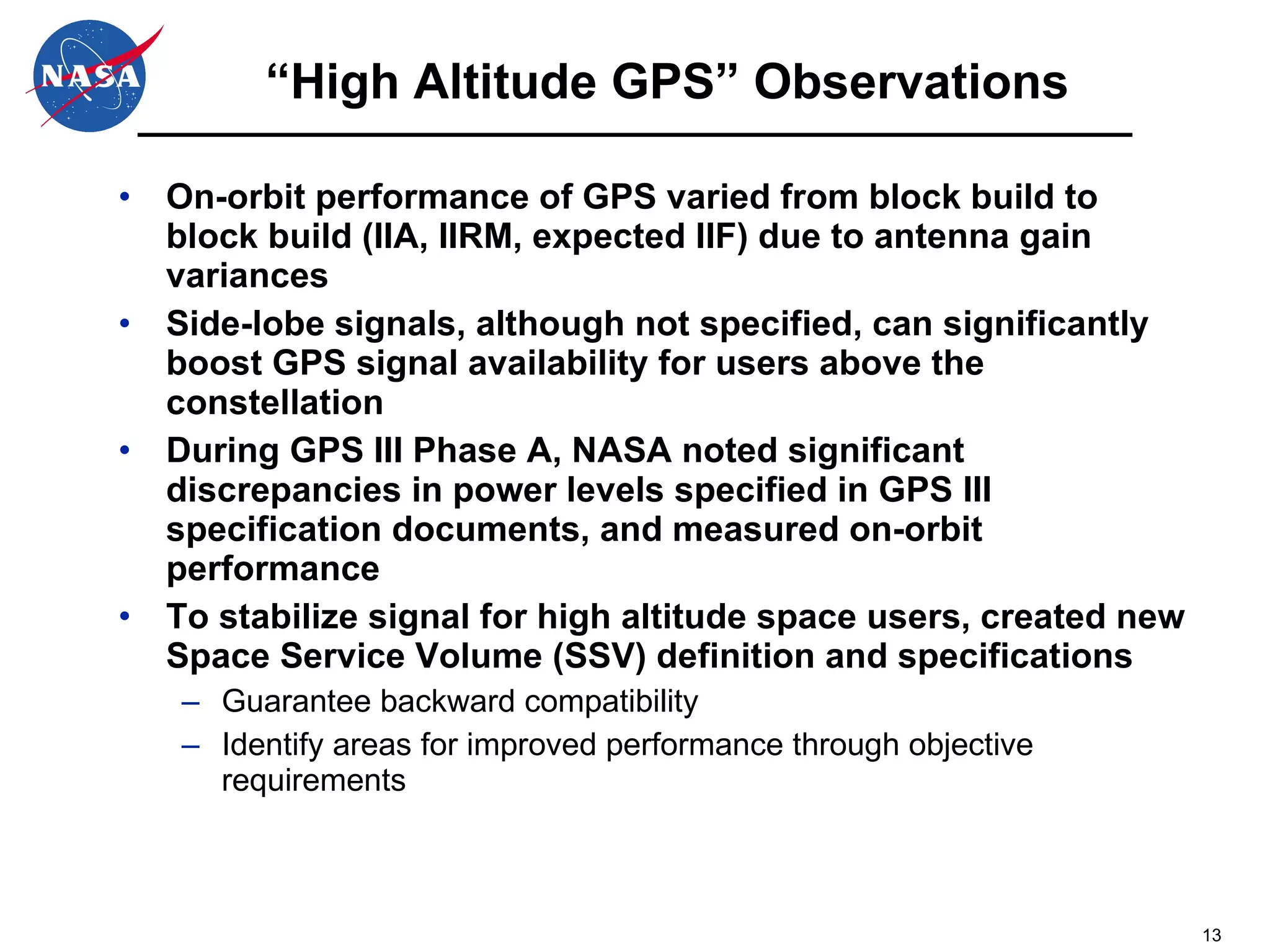 “High Altitude GPS” Observations On-orbit performance of GPS varied from block build to block build (IIA, IIRM, expected IIF) due to antenna gain variances Side-lobe signals, although not specified, can significantly boost GPS signal availability for users above the constellation During GPS III Phase A, NASA noted significant discrepancies in power levels specified in GPS III specification documents, and measured on-orbit performance To stabilize signal for high altitude space users, created new Space Service Volume (SSV) definition and specifications  Guarantee backward compatibility Identify areas for improved performance through objective requirements 
