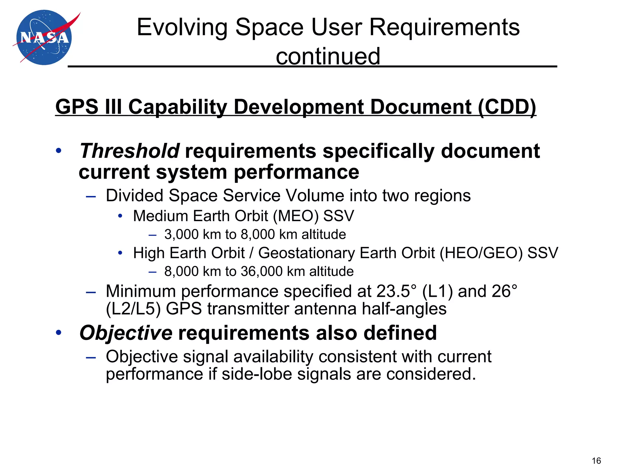 GPS III Capability Development Document (CDD) Threshold  requirements specifically document current system performance Divided Space Service Volume into two regions Medium Earth Orbit (MEO) SSV 3,000 km to 8,000 km altitude High Earth Orbit / Geostationary Earth Orbit (HEO/GEO) SSV 8,000 km to 36,000 km altitude Minimum performance specified at   23.5 ° (L1) and  26 ° (L2/L5)  GPS transmitter antenna half-angles Objective  requirements also defined Objective signal availability consistent with current performance if side-lobe signals are considered. Evolving Space User Requirements continued 