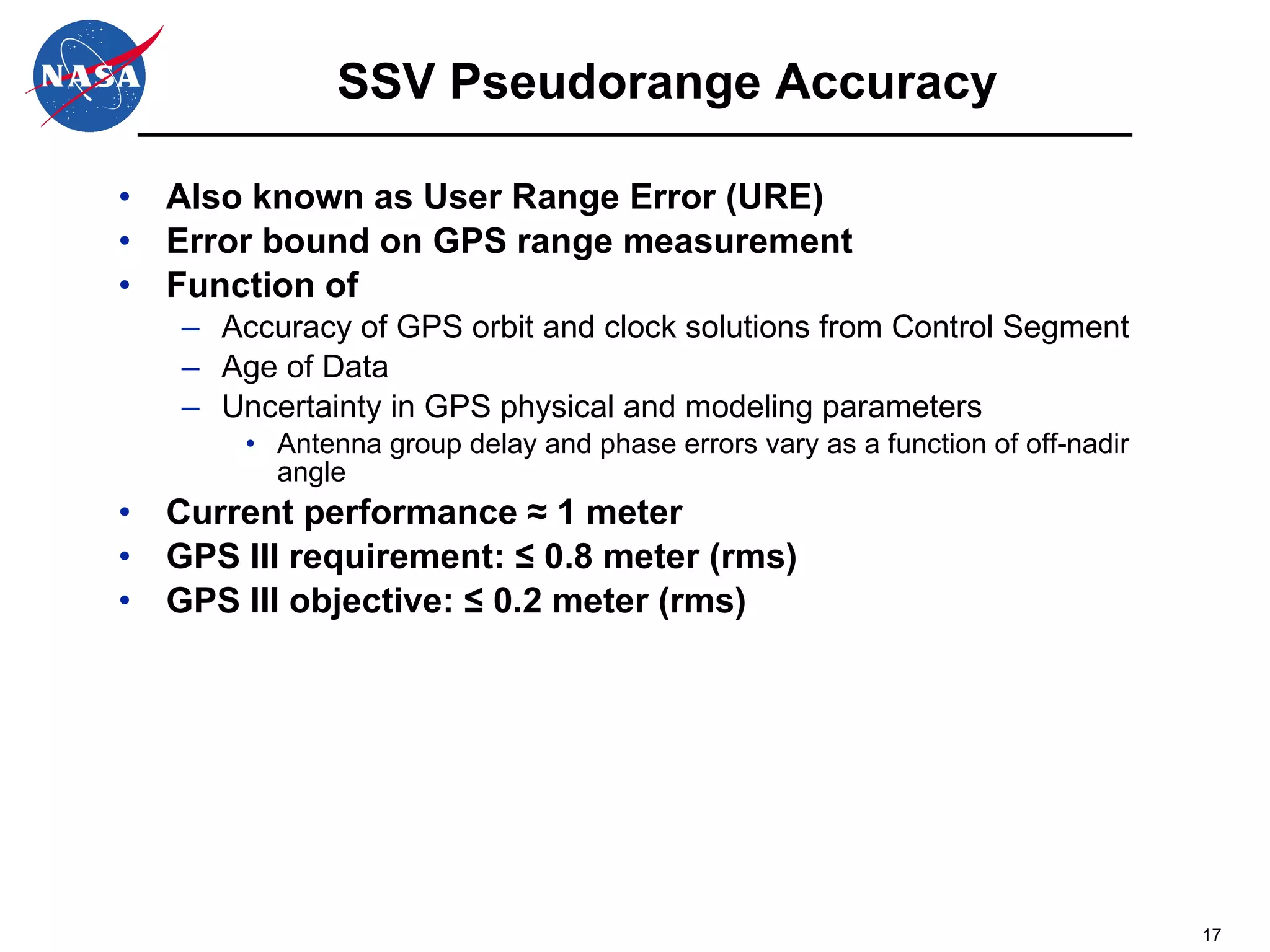 SSV Pseudorange Accuracy Also known as User Range Error (URE) Error bound on GPS range measurement Function of Accuracy of GPS orbit and clock solutions from Control Segment Age of Data Uncertainty in GPS physical and modeling parameters Antenna group delay and phase errors vary as a function of off-nadir angle Current performance  ≈ 1 meter GPS III requirement: ≤ 0.8 meter (rms) GPS III objective: ≤ 0.2 meter (rms) 