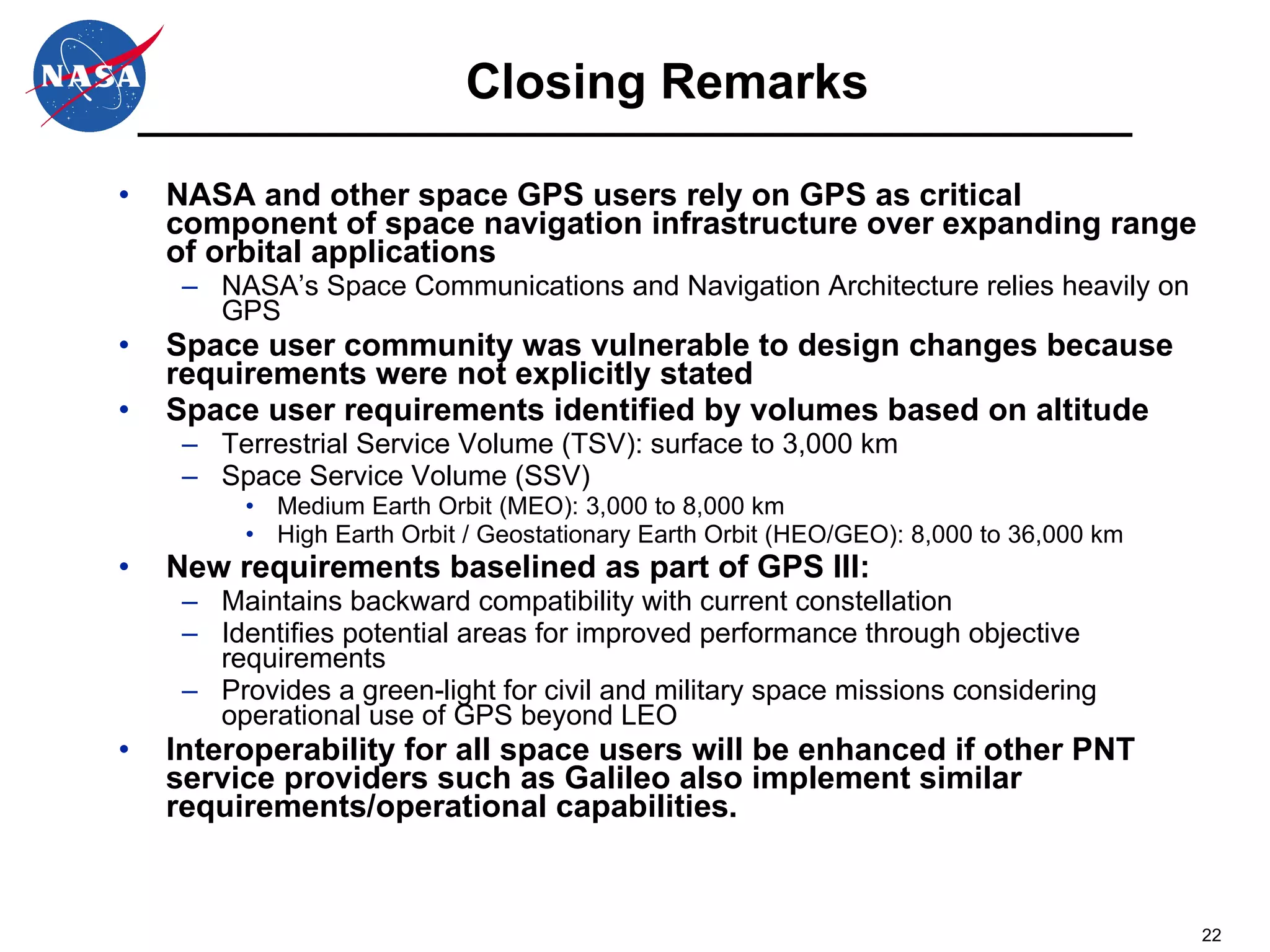 Closing Remarks NASA and other space GPS users rely on GPS as critical component of space navigation infrastructure over expanding range of orbital applications NASA’s Space Communications and Navigation Architecture relies heavily on GPS Space user community was vulnerable to design changes because requirements were not explicitly stated Space user requirements identified by volumes based on altitude Terrestrial Service Volume (TSV): surface to 3,000 km Space Service Volume (SSV) Medium Earth Orbit (MEO): 3,000 to 8,000 km High Earth Orbit / Geostationary Earth Orbit (HEO/GEO): 8,000 to 36,000 km New requirements baselined as part of GPS III: Maintains backward compatibility with current constellation Identifies potential areas for improved performance through objective requirements Provides a green-light for civil and military space missions considering operational use of GPS beyond LEO Interoperability for all space users will be enhanced if other PNT service providers such as Galileo also implement similar requirements/operational capabilities.  