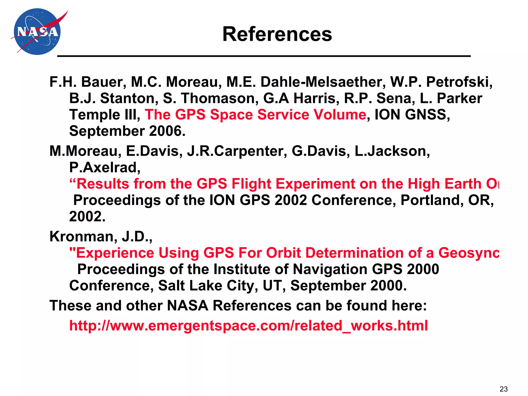 References F.H. Bauer, M.C. Moreau, M.E. Dahle-Melsaether, W.P. Petrofski, B.J. Stanton, S. Thomason, G.A Harris, R.P. Sena, L. Parker Temple III,  The GPS Space Service Volume , ION GNSS, September 2006.  M.Moreau, E.Davis, J.R.Carpenter, G.Davis, L.Jackson, P.Axelrad,  “Results from the GPS Flight Experiment on the High Earth Orbit AMSAT AO-40 Spacecraft,"  Proceedings of the ION GPS 2002 Conference, Portland, OR, 2002.  Kronman, J.D.,  "Experience Using GPS For Orbit Determination of a Geosynchronous Satellite,"   Proceedings of the Institute of Navigation GPS 2000 Conference, Salt Lake City, UT, September 2000.  These and other NASA References can be found here: http://www.emergentspace.com/related_works.html 