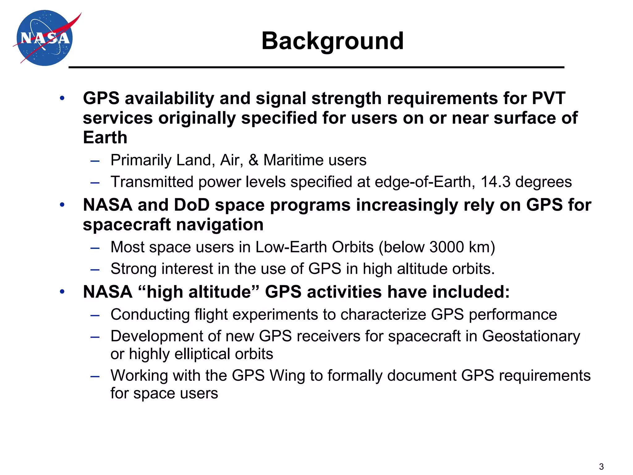 Background GPS availability and signal strength requirements for PVT services originally specified for users on or near surface of Earth Primarily Land, Air, & Maritime users Transmitted power levels specified at edge-of-Earth, 14.3 degrees NASA and DoD space programs increasingly rely on GPS for spacecraft navigation Most space users in Low-Earth Orbits (below 3000 km) Strong interest in the use of GPS in high altitude orbits. NASA “high altitude” GPS activities have included: Conducting flight experiments to characterize GPS performance Development of new GPS receivers for spacecraft in Geostationary or highly elliptical orbits Working with the GPS Wing to formally document GPS requirements for space users 