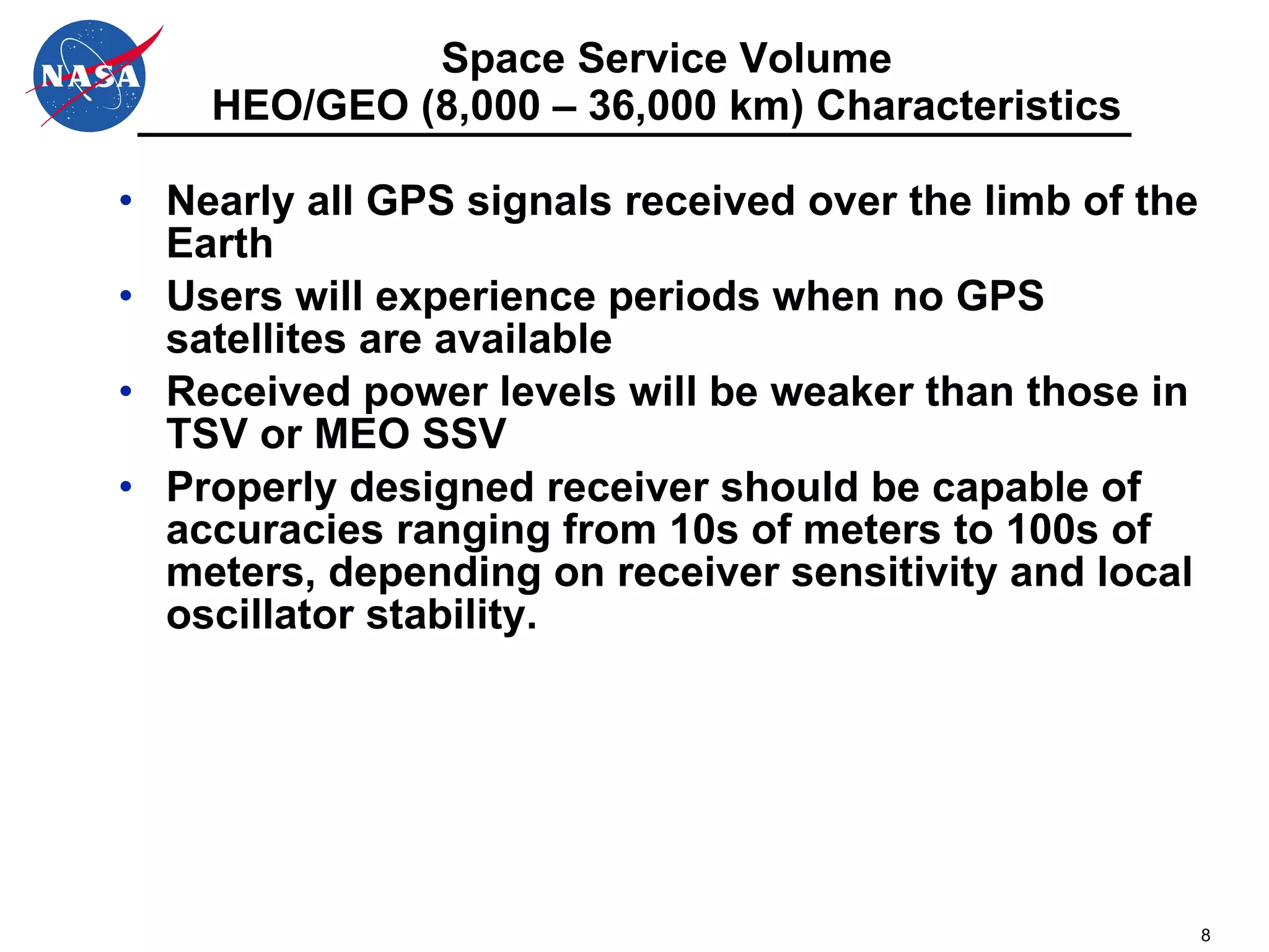 Space Service Volume HEO/GEO (8,000 – 36,000 km) Characteristics Nearly all GPS signals received over the limb of the Earth Users will experience periods when no GPS satellites are available Received power levels will be weaker than those in TSV or MEO SSV Properly designed receiver should be capable of accuracies ranging from 10s of meters to 100s of meters, depending on receiver sensitivity and local oscillator stability. 