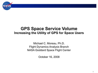 GPS Space Service Volume Increasing the Utility of GPS for Space Users Michael C. Moreau, Ph.D. Flight Dynamics Analysis Branch NASA Goddard Space Flight Center October 16, 2008 