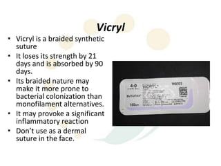 Vicryl
• Vicryl is a braided synthetic
  suture
• It loses its strength by 21
  days and is absorbed by 90
  days.
• Its braided nature may
  make it more prone to
  bacterial colonization than
  monofilament alternatives.
• It may provoke a significant
  inflammatory reaction
• Don’t use as a dermal
  suture in the face.
 