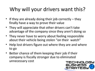 Why will your drivers want this? If they are already doing their job correctly – they finally have a way to prove their value They will appreciate that other drivers can’t take advantage of the company since they aren’t doing so They never have to worry about feeling responsible about their vehicle being stolen “on their  watch” Help lost drivers figure out where they are and where to go Better chance of them keeping their job if their company is fiscally stronger due to eliminated unnecessary cost 