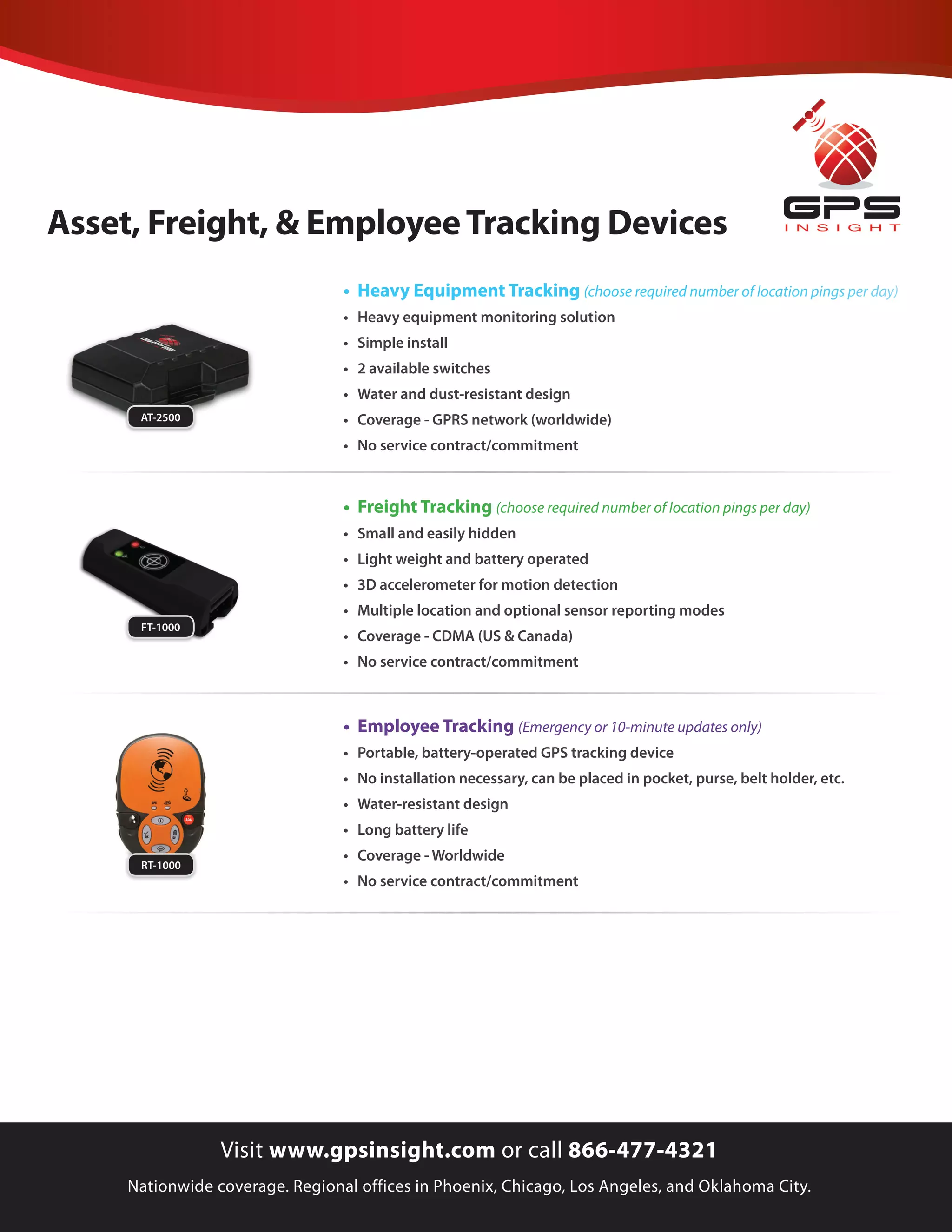 Asset, Freight, & Employee Tracking Devices
                                 • Heavy Equipment Tracking (choose required number of location pings per day)
                                 •	 Heavy	equipment	monitoring	solution
                                 •	 Simple	install
                                 •	 2	available	switches
                                 •	 Water	and	dust-resistant	design
      AT-2500                    •	 Coverage	-	GPRS	network	(worldwide)
                                 •	 No	service	contract/commitment



                                 • Freight Tracking (choose required number of location pings per day)
                                 •	 Small	and	easily	hidden
                                 •	 Light	weight	and	battery	operated
                                 •	 3D	accelerometer	for	motion	detection
                                 •	 Multiple	location	and	optional	sensor	reporting	modes
      FT-1000
                                 •	 Coverage	-	CDMA	(US	&	Canada)
                                 •	 No	service	contract/commitment



                                 • Employee Tracking (Emergency or 10-minute updates only)
                                 •	 Portable,	battery-operated	GPS	tracking	device
                                 •	 No	installation	necessary,	can	be	placed	in	pocket,	purse,	belt	holder,	etc.
                                 •	 Water-resistant	design
                                 •	 Long	battery	life
      TT-1900
                                 •	 Coverage	-	Worldwide
      RT-1000
                                 •	 No	service	contract/commitment




                 Visit www.gpsinsight.com or call 866-477-4321
     Nationwide coverage. Regional offices in Phoenix, Chicago, Los Angeles, and Oklahoma City.
 