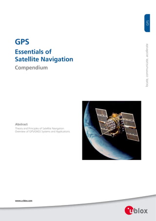   




GPS




                                                    locate, communicate, accelerate 
Essentials of
Satellite Navigation
Compendium




 Abstract
 Theory and Principles of Satellite Navigation.  
 Overview of GPS/GNSS Systems and Applications.  




 www.u-blox.com
 