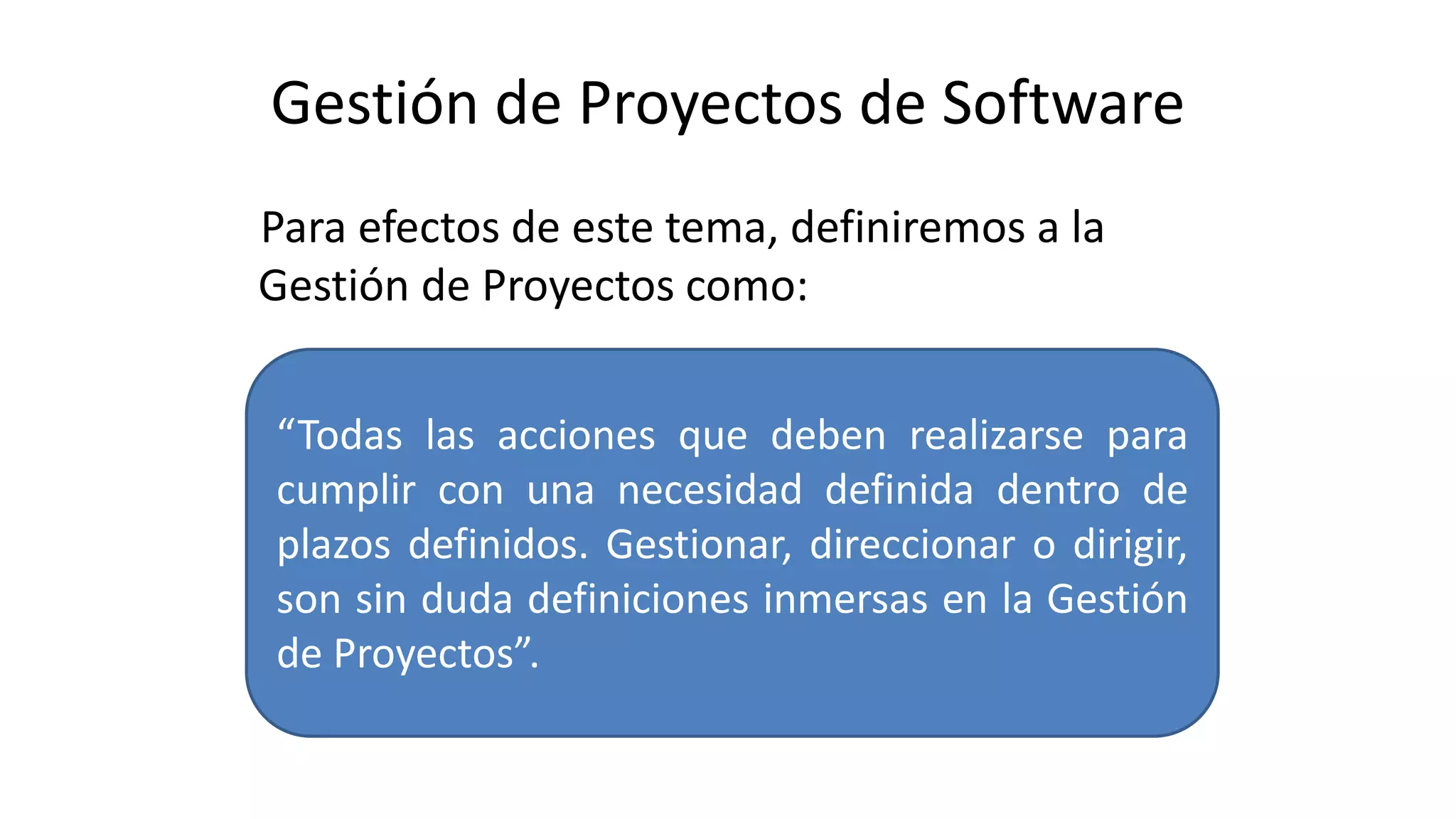 Gestión de Proyectos de Software
Para efectos de este tema, definiremos a la
Gestión de Proyectos como:
“Todas las acciones que deben realizarse para
cumplir con una necesidad definida dentro de
plazos definidos. Gestionar, direccionar o dirigir,
son sin duda definiciones inmersas en la Gestión
de Proyectos”.
 
