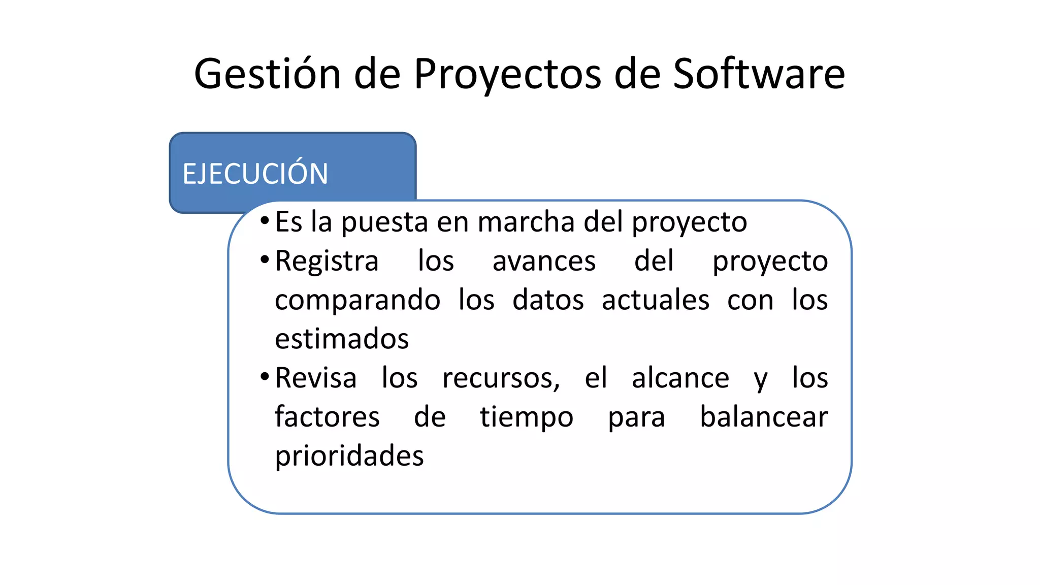 EJECUCIÓN
Gestión de Proyectos de Software
•Es la puesta en marcha del proyecto
•Registra los avances del proyecto
comparando los datos actuales con los
estimados
•Revisa los recursos, el alcance y los
factores de tiempo para balancear
prioridades
 