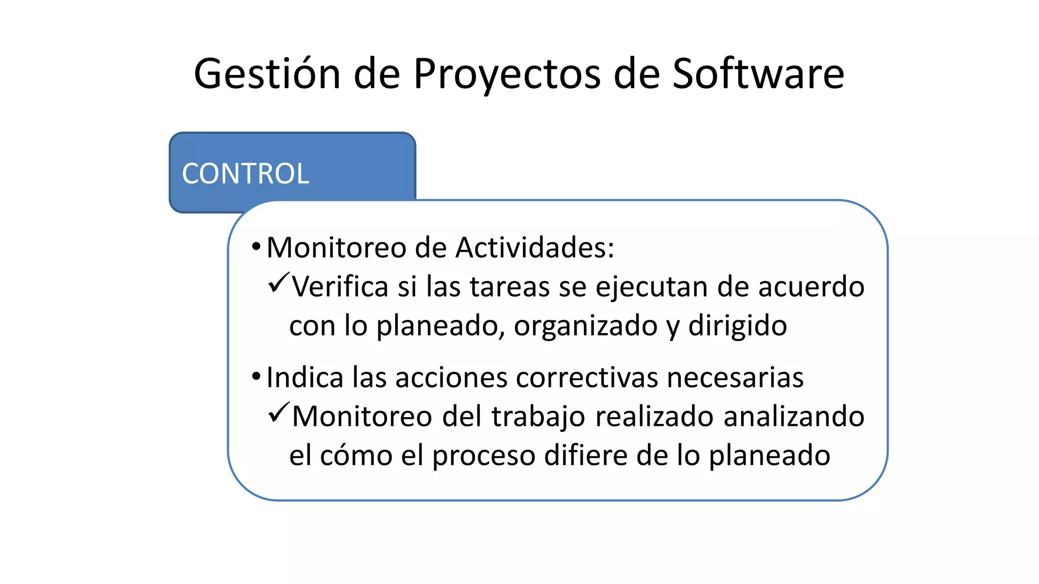CONTROL
Gestión de Proyectos de Software
•Monitoreo de Actividades:
Verifica si las tareas se ejecutan de acuerdo
con lo planeado, organizado y dirigido
•Indica las acciones correctivas necesarias
Monitoreo del trabajo realizado analizando
el cómo el proceso difiere de lo planeado
 