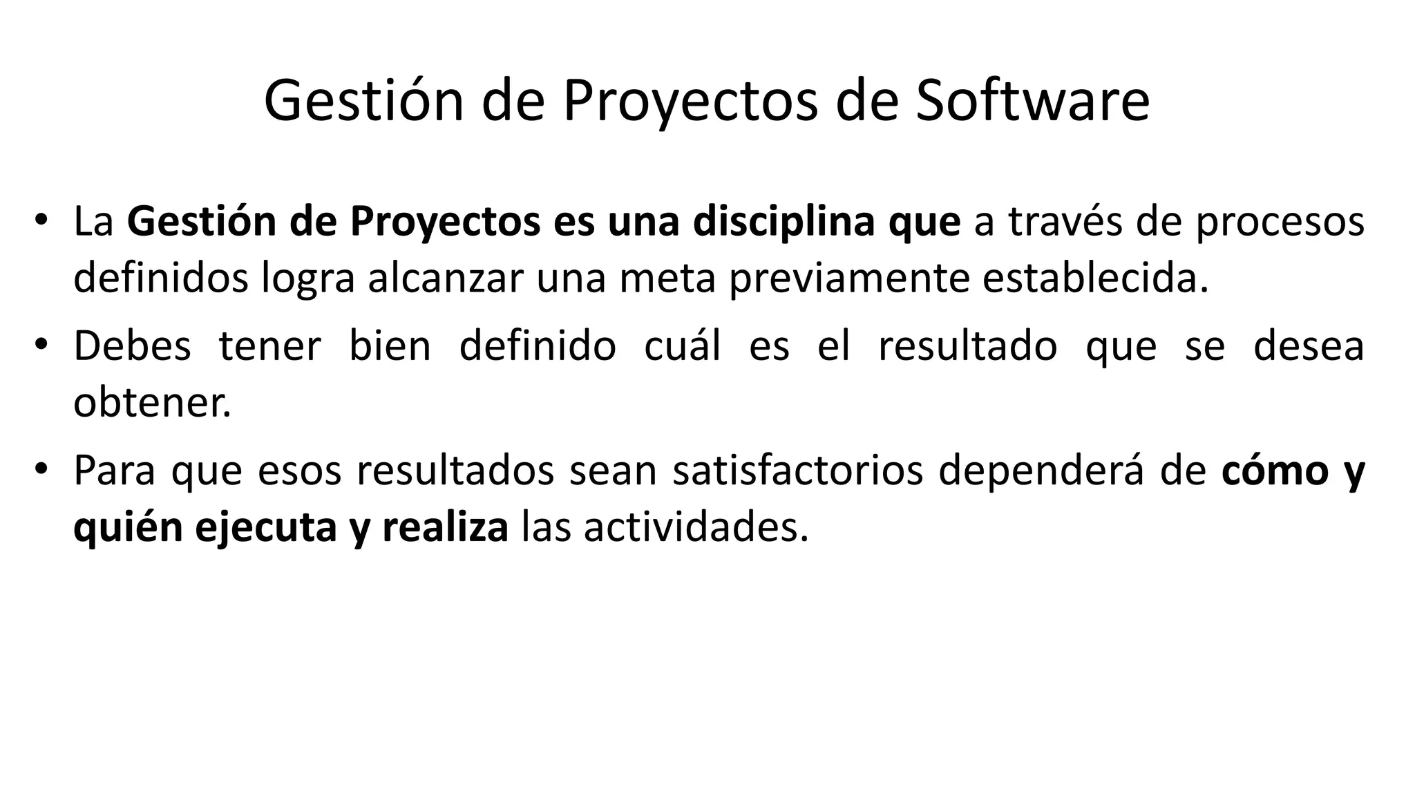 Gestión de Proyectos de Software
• La Gestión de Proyectos es una disciplina que a través de procesos
definidos logra alcanzar una meta previamente establecida.
• Debes tener bien definido cuál es el resultado que se desea
obtener.
• Para que esos resultados sean satisfactorios dependerá de cómo y
quién ejecuta y realiza las actividades.
 