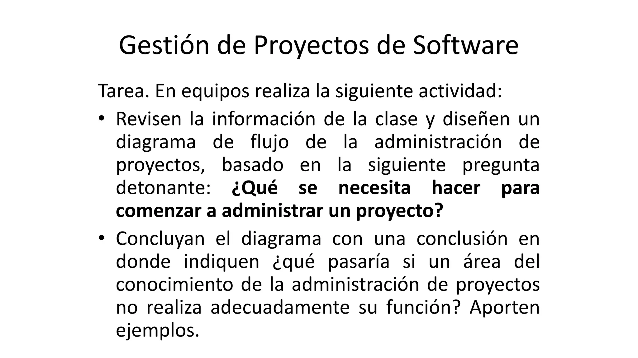 Gestión de Proyectos de Software
Tarea. En equipos realiza la siguiente actividad:
• Revisen la información de la clase y diseñen un
diagrama de flujo de la administración de
proyectos, basado en la siguiente pregunta
detonante: ¿Qué se necesita hacer para
comenzar a administrar un proyecto?
• Concluyan el diagrama con una conclusión en
donde indiquen ¿qué pasaría si un área del
conocimiento de la administración de proyectos
no realiza adecuadamente su función? Aporten
ejemplos.
 