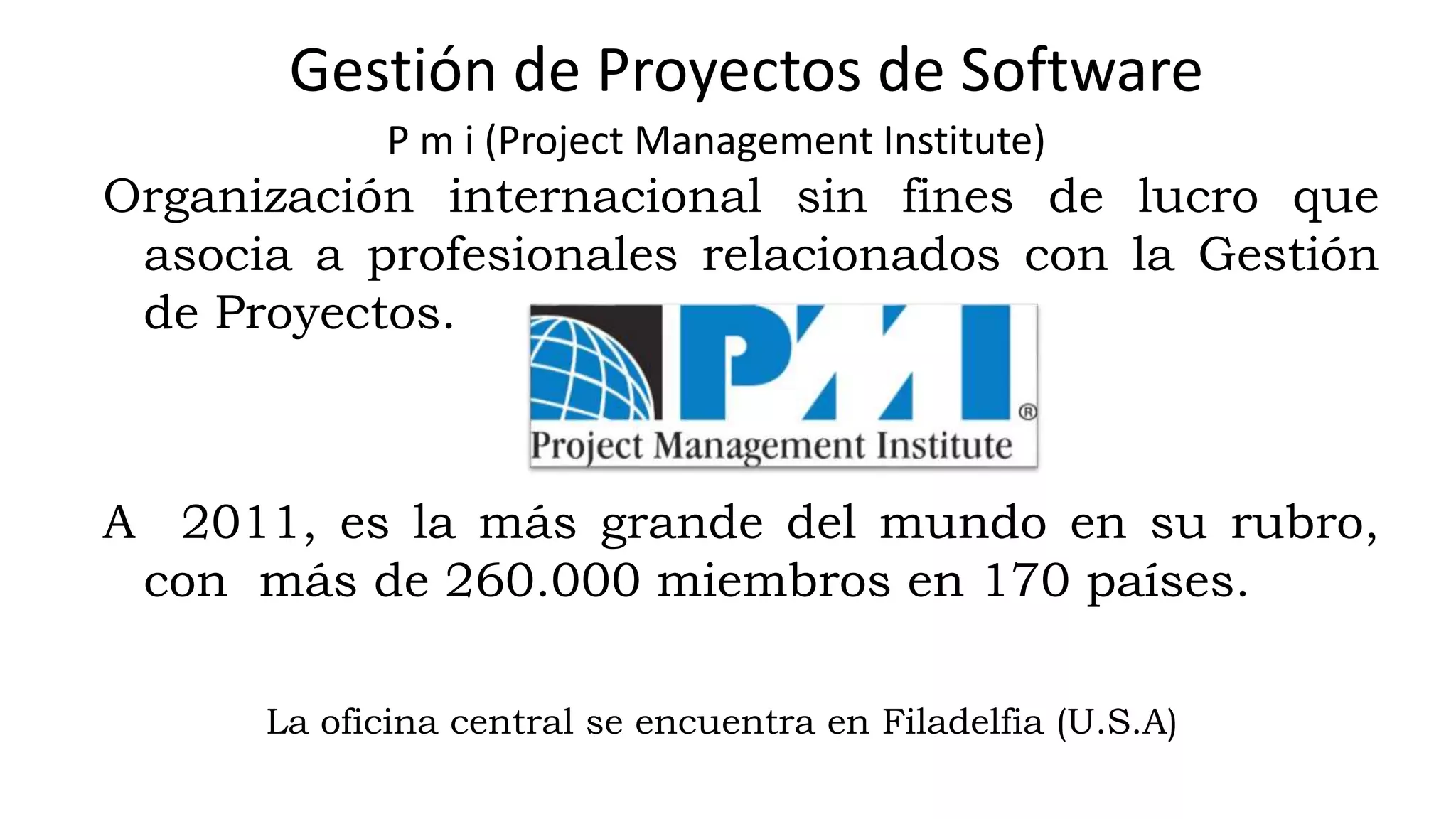 P m i (Project Management Institute)
Organización internacional sin fines de lucro que
asocia a profesionales relacionados con la Gestión
de Proyectos.
A 2011, es la más grande del mundo en su rubro,
con más de 260.000 miembros en 170 países.
La oficina central se encuentra en Filadelfia (U.S.A)
Gestión de Proyectos de Software
 