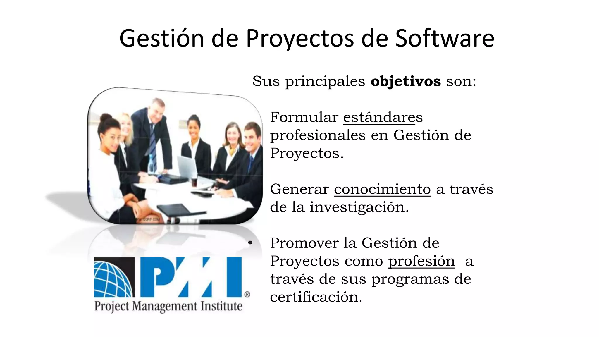 Sus principales objetivos son:
• Formular estándares
profesionales en Gestión de
Proyectos.
• Generar conocimiento a través
de la investigación.
• Promover la Gestión de
Proyectos como profesión a
través de sus programas de
certificación.
Gestión de Proyectos de Software
 