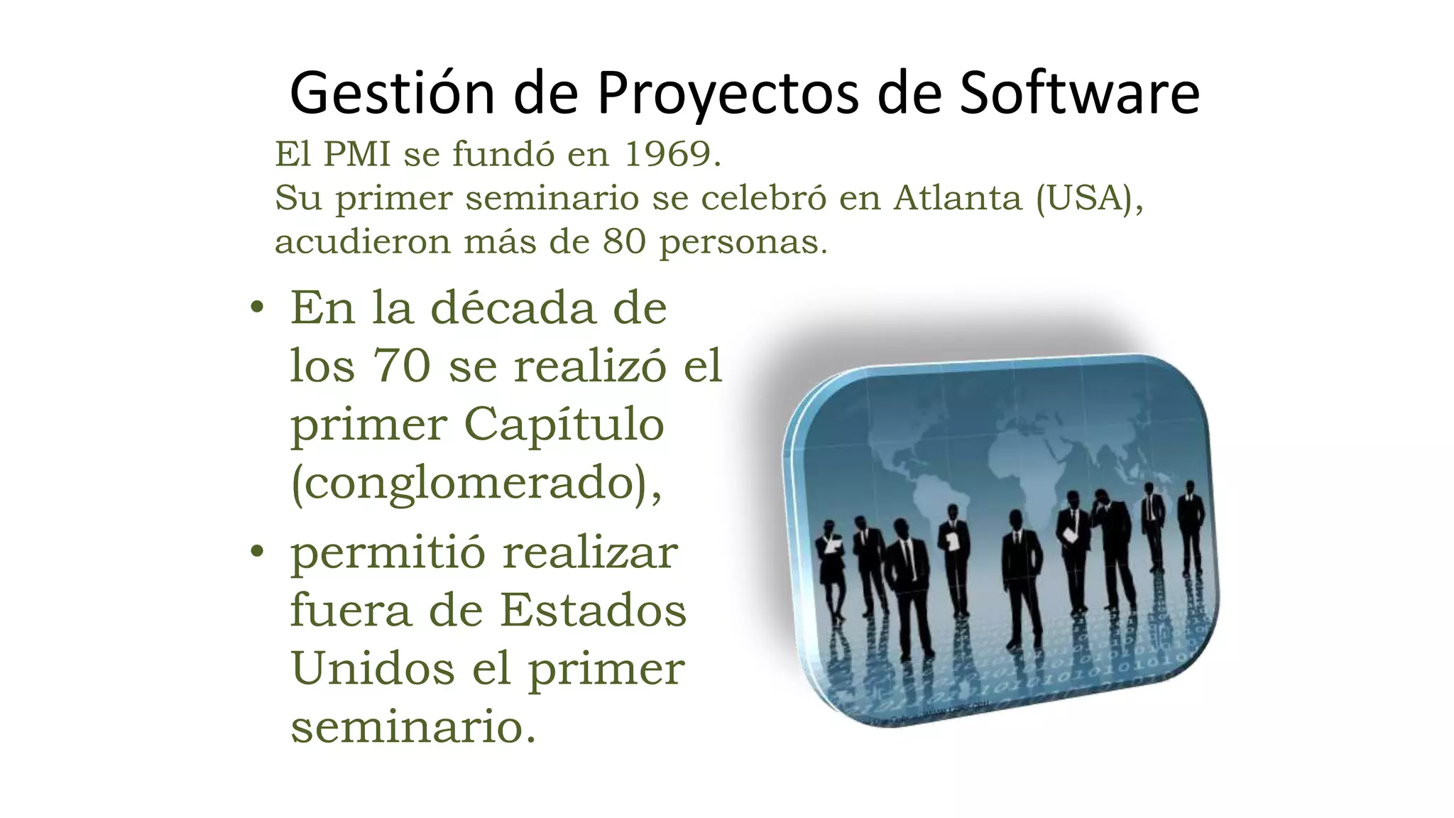• En la década de
los 70 se realizó el
primer Capítulo
(conglomerado),
• permitió realizar
fuera de Estados
Unidos el primer
seminario.
El PMI se fundó en 1969.
Su primer seminario se celebró en Atlanta (USA),
acudieron más de 80 personas.
Gestión de Proyectos de Software
 