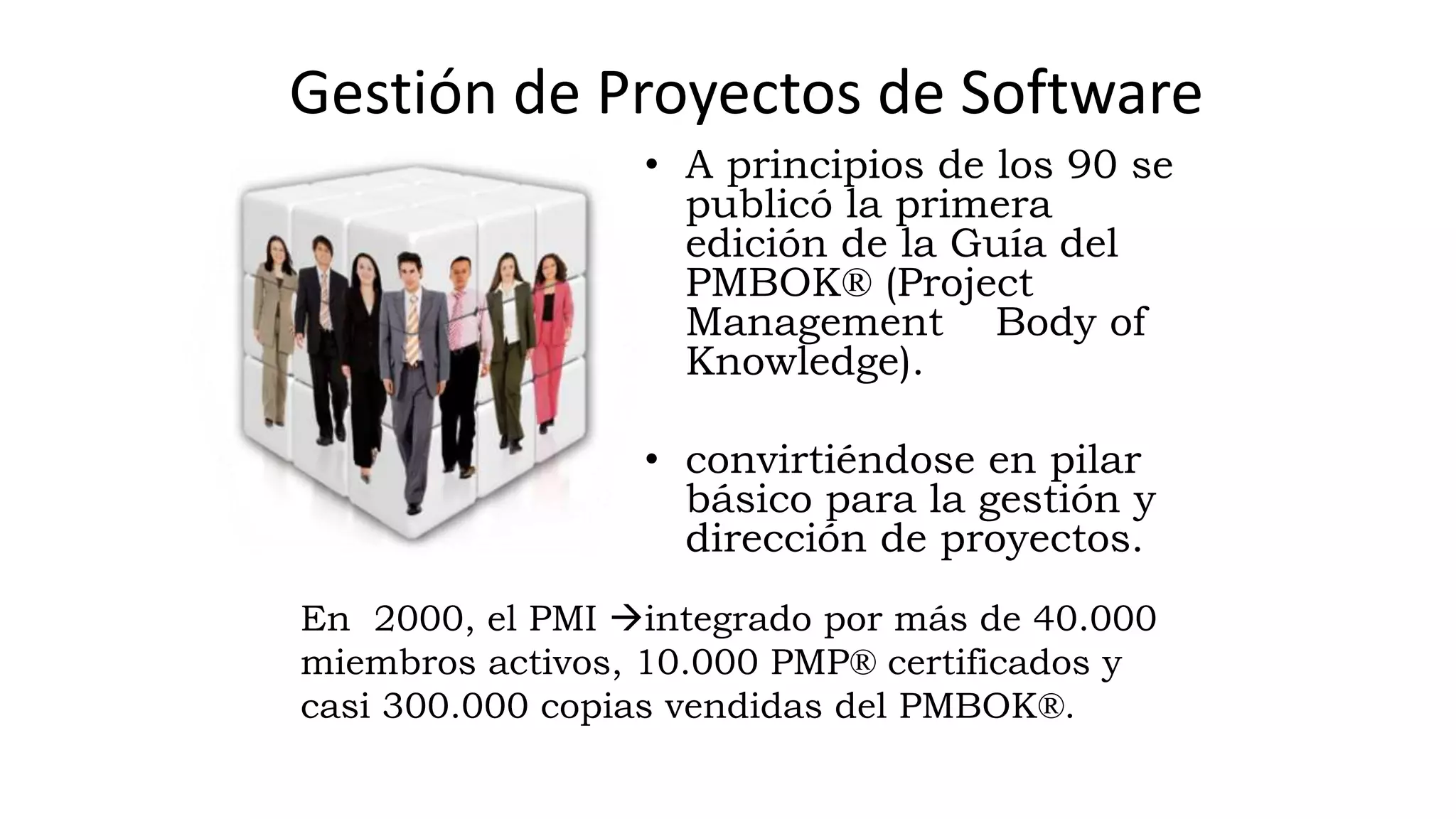 • A principios de los 90 se
publicó la primera
edición de la Guía del
PMBOK® (Project
Management Body of
Knowledge).
• convirtiéndose en pilar
básico para la gestión y
dirección de proyectos.
En 2000, el PMI integrado por más de 40.000
miembros activos, 10.000 PMP® certificados y
casi 300.000 copias vendidas del PMBOK®.
Gestión de Proyectos de Software
 